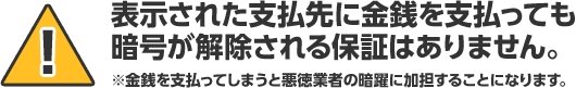表示された支払先に金銭を支払っても暗号が解除される保証はありません。※金銭を支払ってしまうと悪徳業者の暗躍に加担することになります。