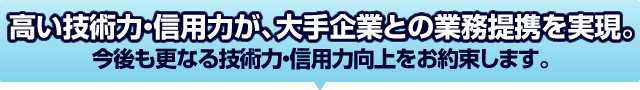 高い技術力・信用力が、大手企業との業務提携を実現。今後も業界Ｎｏ．１として、更なる技術力・信用力向上をお約束します。